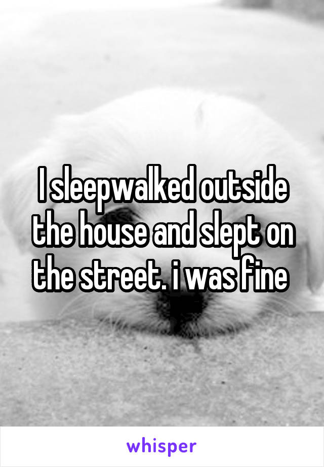 I sleepwalked outside the house and slept on the street. i was fine 