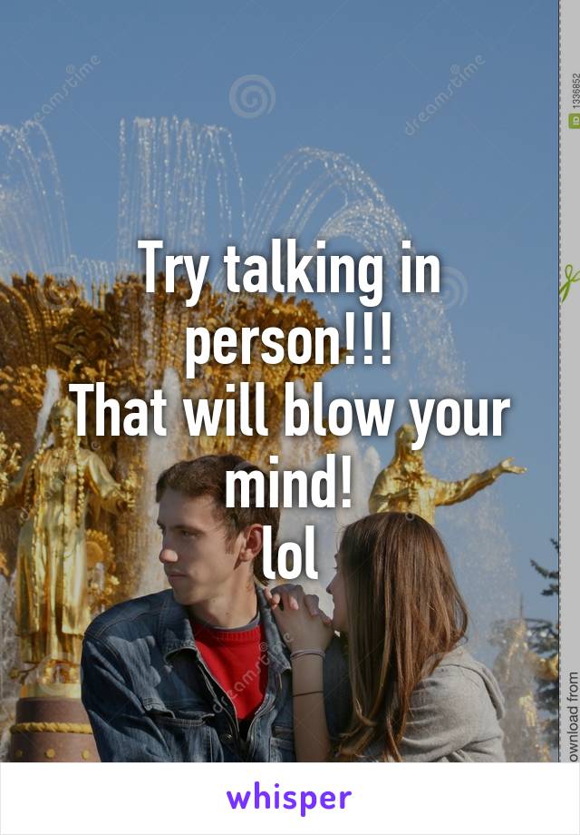 Try talking in person!!!
That will blow your mind!
lol