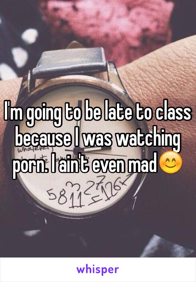 I'm going to be late to class because I was watching porn. I ain't even mad😊