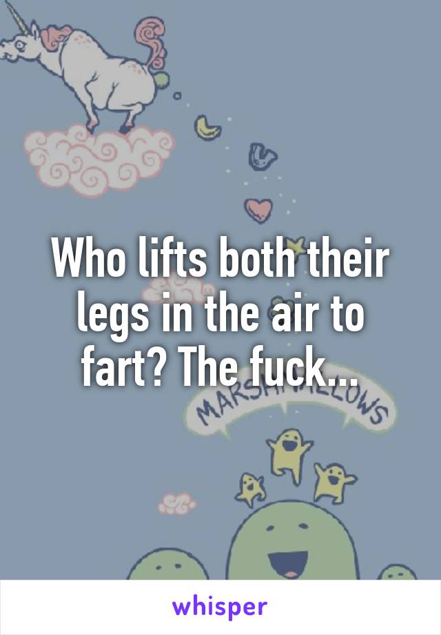 Who lifts both their legs in the air to fart? The fuck...