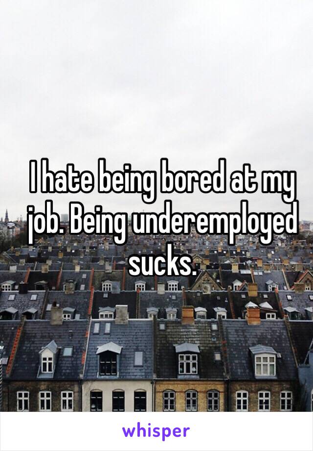 I hate being bored at my job. Being underemployed sucks.