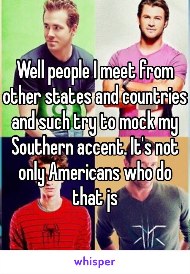 Well people I meet from other states and countries and such try to mock my Southern accent. It's not only Americans who do that js