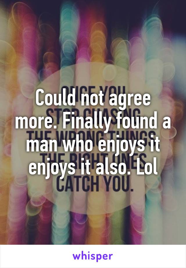 Could not agree more. Finally found a man who enjoys it enjoys it also. Lol