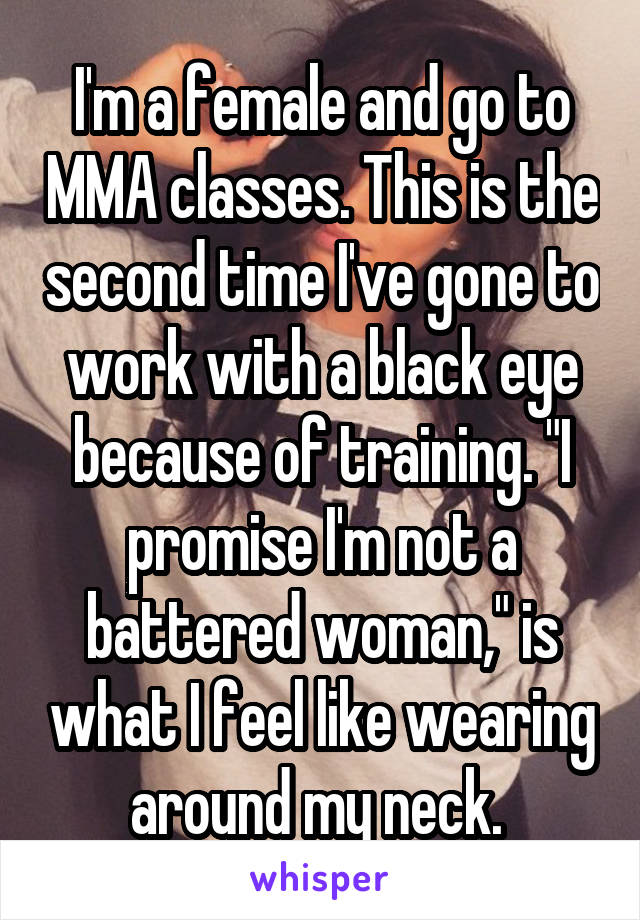 I'm a female and go to MMA classes. This is the second time I've gone to work with a black eye because of training. "I promise I'm not a battered woman," is what I feel like wearing around my neck. 