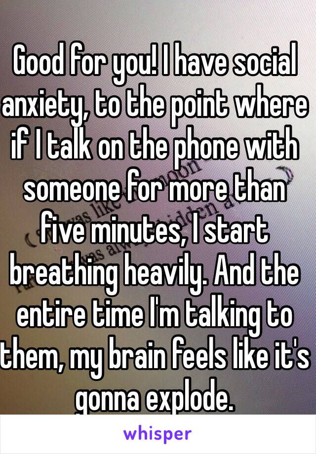 Good for you! I have social anxiety, to the point where if I talk on the phone with someone for more than five minutes, I start breathing heavily. And the entire time I'm talking to them, my brain feels like it's gonna explode.