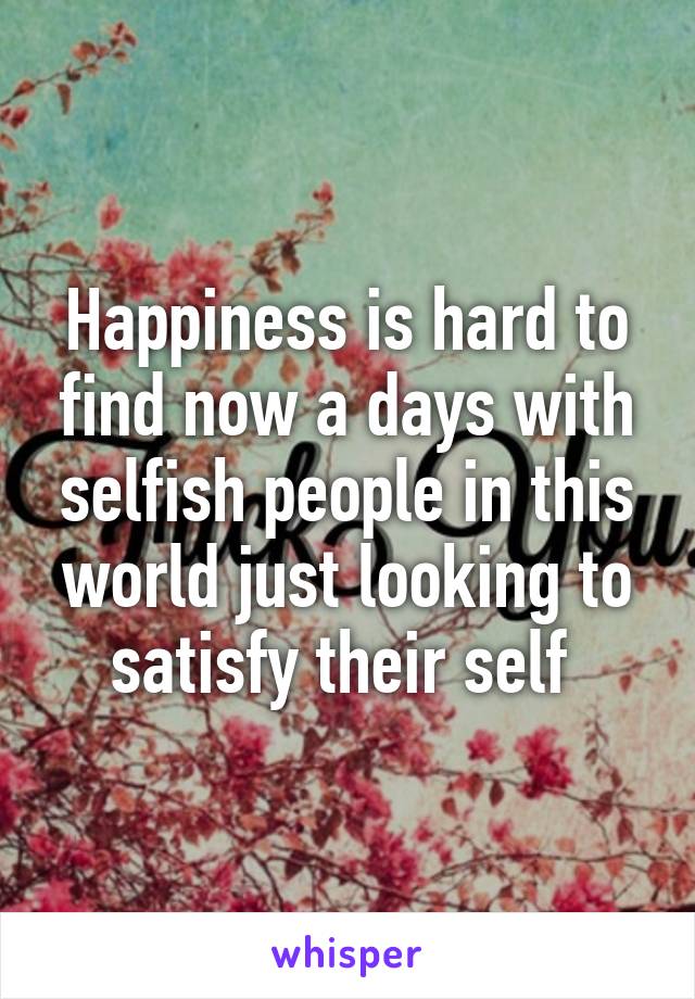 Happiness is hard to find now a days with selfish people in this world just looking to satisfy their self 