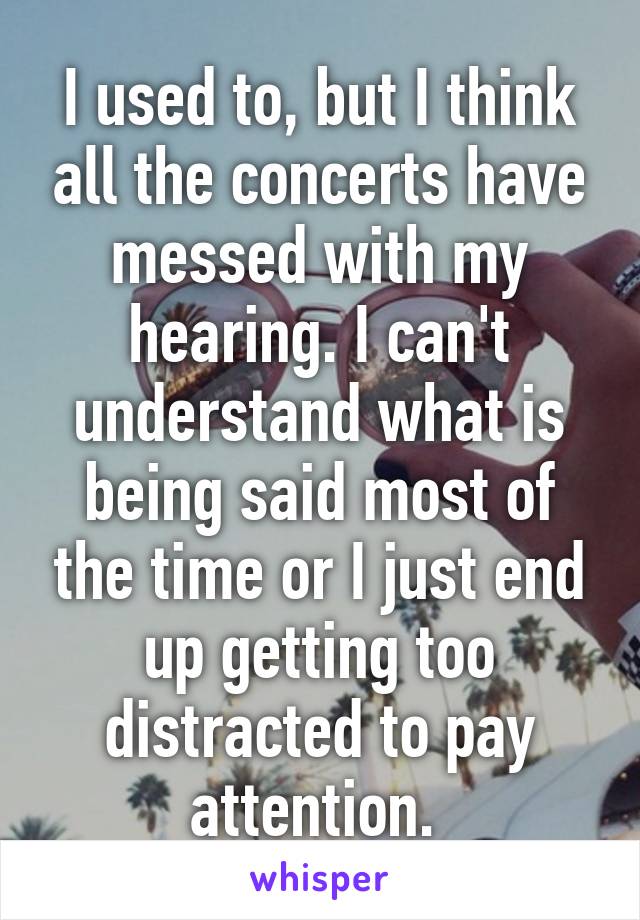I used to, but I think all the concerts have messed with my hearing. I can't understand what is being said most of the time or I just end up getting too distracted to pay attention. 