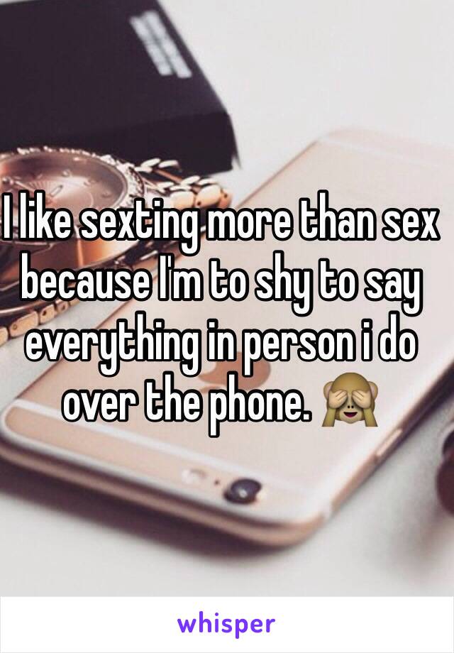 I like sexting more than sex because I'm to shy to say everything in person i do over the phone. 🙈
