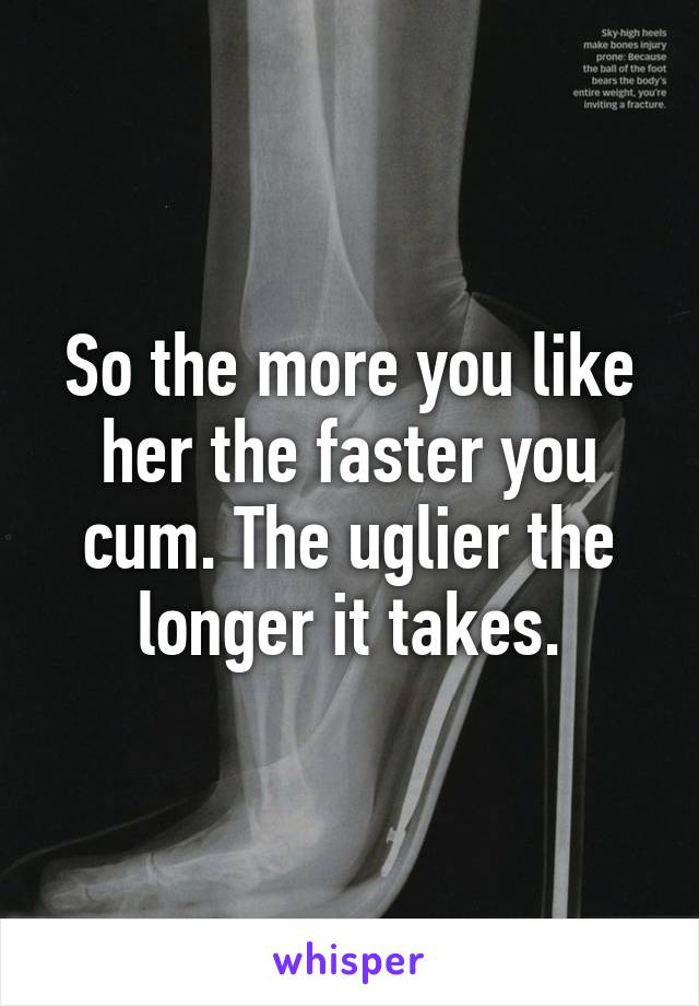 So the more you like her the faster you cum. The uglier the longer it takes.
