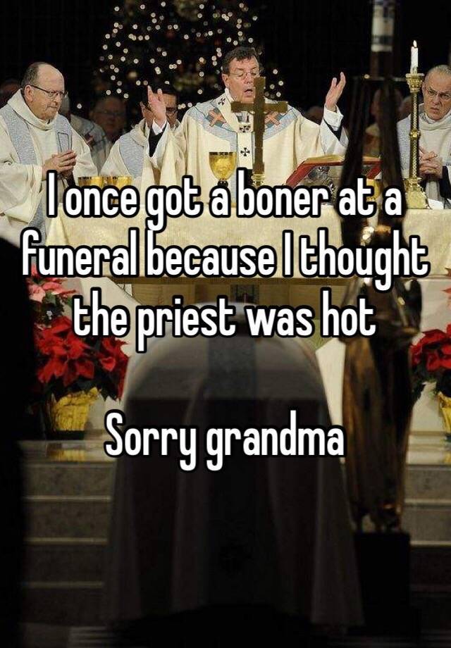 I once got a boner at a funeral because I thought the priest was hot Sorry grandma