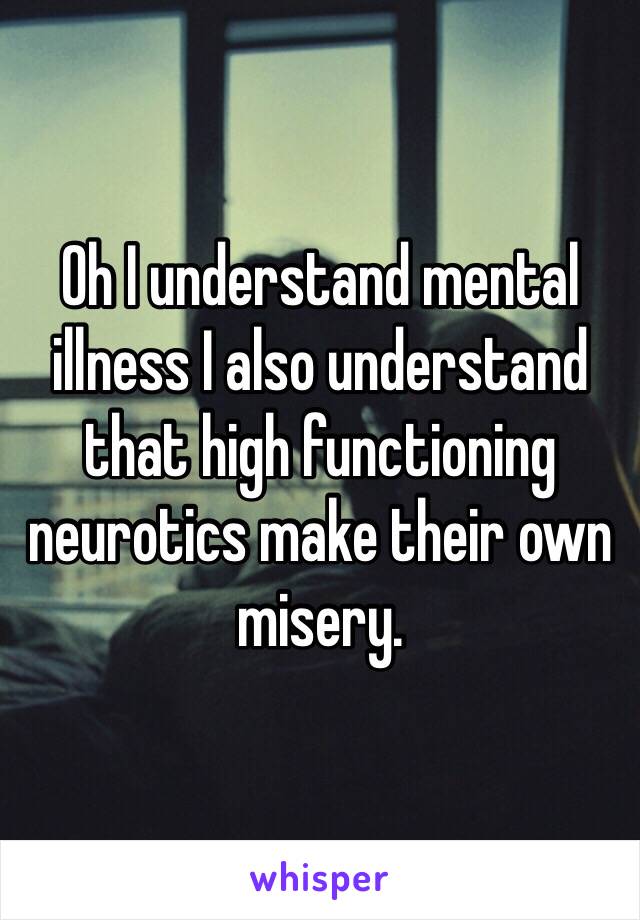 Oh I understand mental illness I also understand that high functioning neurotics make their own misery. 