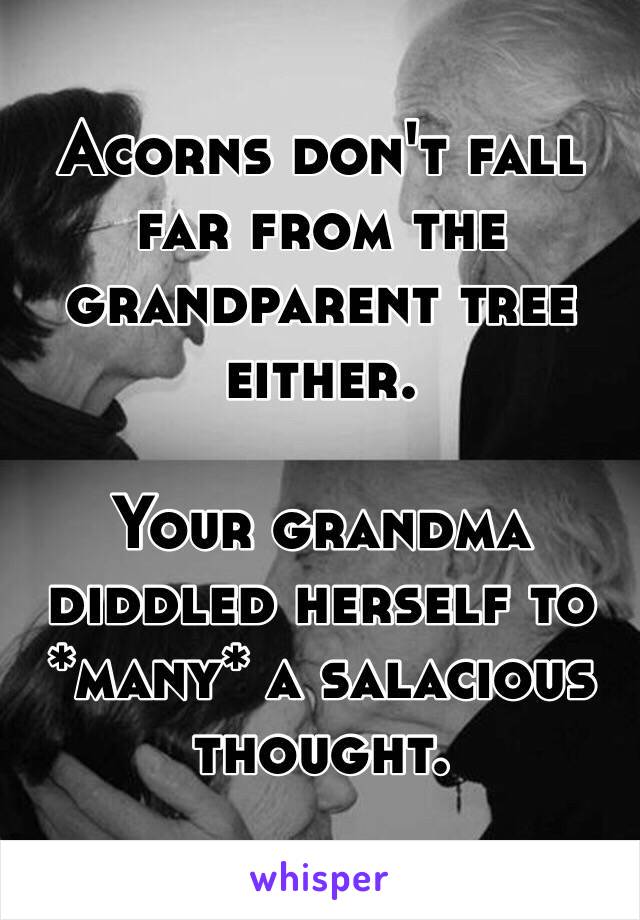 Acorns don't fall far from the grandparent tree either. 

Your grandma diddled herself to *many* a salacious thought. 
