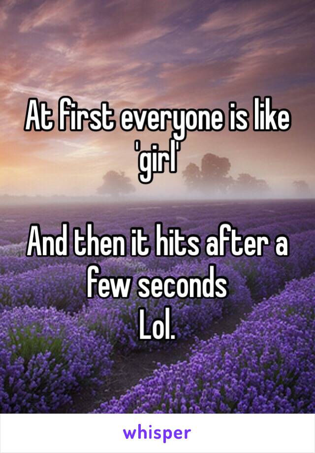 At first everyone is like 'girl' 

And then it hits after a few seconds 
Lol.