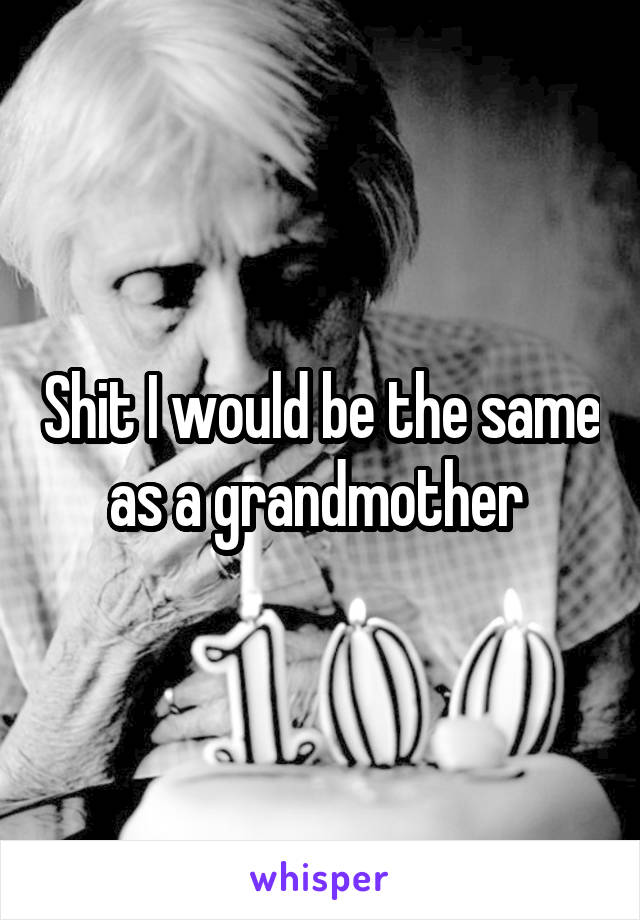 Shit I would be the same as a grandmother 