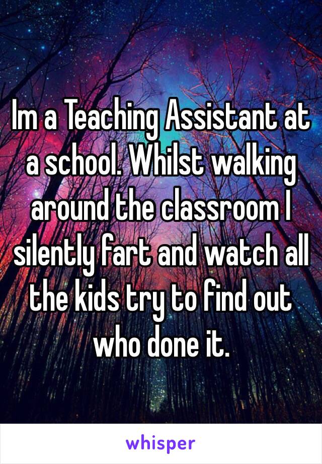 Im a Teaching Assistant at a school. Whilst walking around the classroom I silently fart and watch all the kids try to find out who done it.