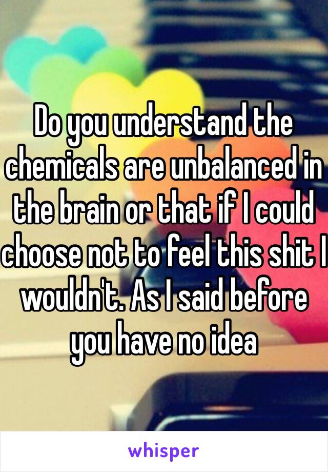 Do you understand the chemicals are unbalanced in the brain or that if I could choose not to feel this shit I wouldn't. As I said before you have no idea