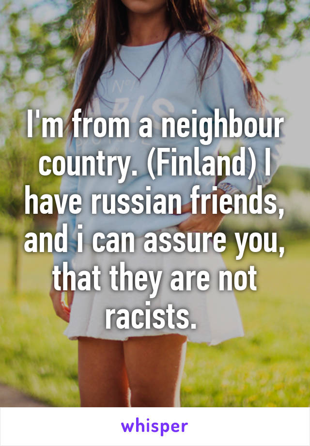 I'm from a neighbour country. (Finland) I have russian friends, and i can assure you, that they are not racists. 