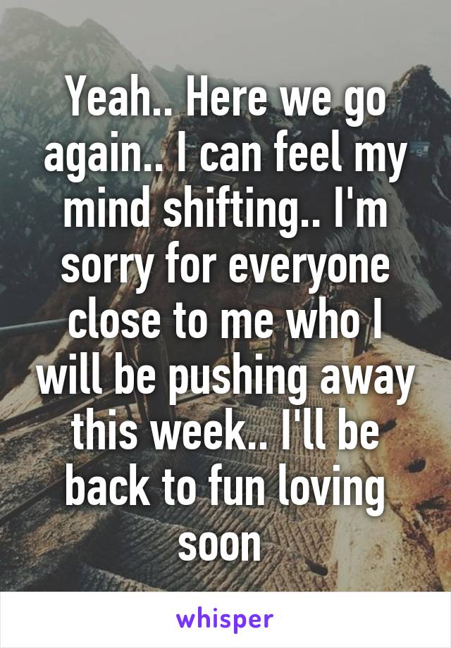 Yeah.. Here we go again.. I can feel my mind shifting.. I'm sorry for everyone close to me who I will be pushing away this week.. I'll be back to fun loving soon 
