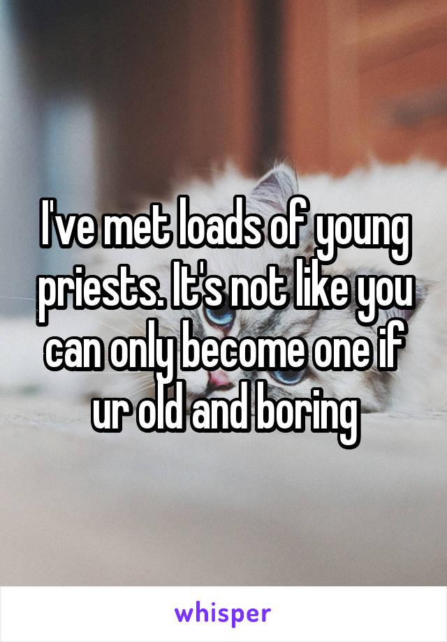 I've met loads of young priests. It's not like you can only become one if ur old and boring