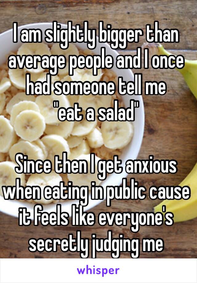 I am slightly bigger than average people and I once had someone tell me 
"eat a salad"

Since then I get anxious when eating in public cause it feels like everyone's secretly judging me