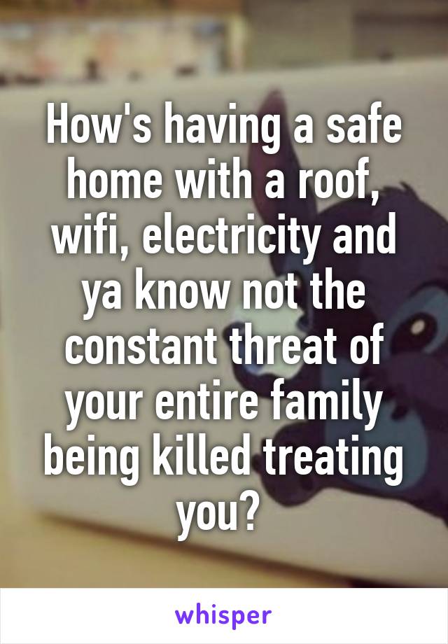 How's having a safe home with a roof, wifi, electricity and ya know not the constant threat of your entire family being killed treating you? 