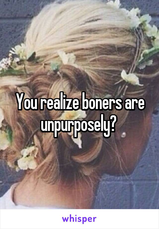 You realize boners are unpurposely? 