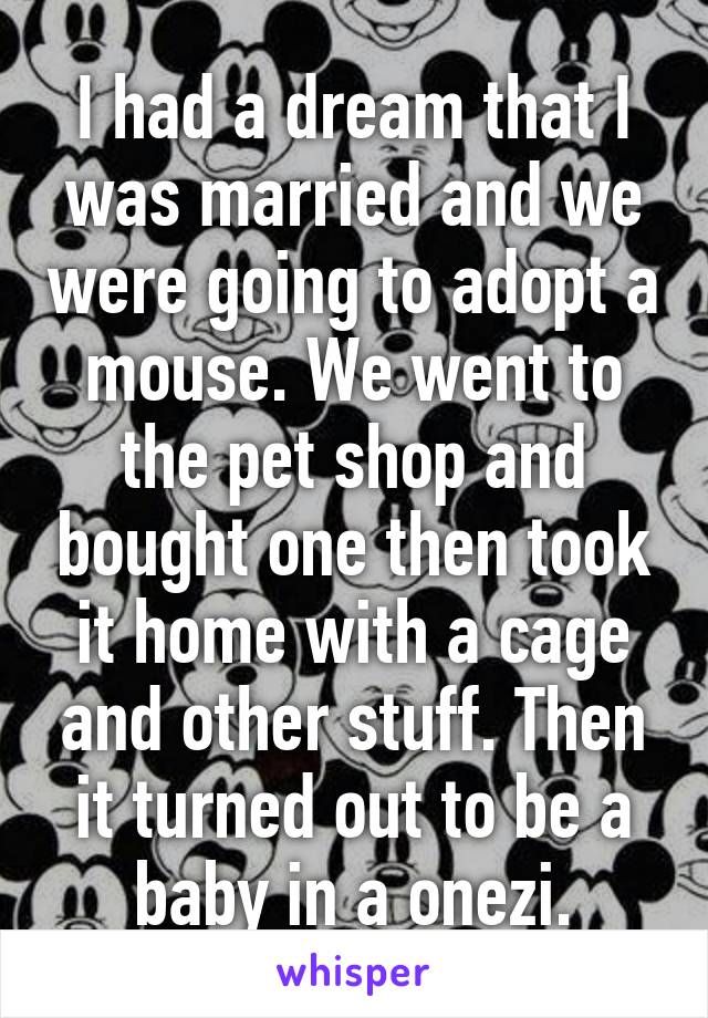 I had a dream that I was married and we were going to adopt a mouse. We went to the pet shop and bought one then took it home with a cage and other stuff. Then it turned out to be a baby in a onezi.