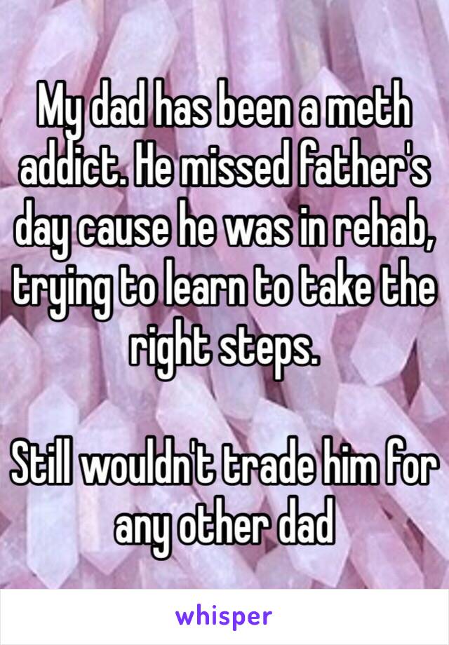 My dad has been a meth addict. He missed father's day cause he was in rehab, trying to learn to take the right steps.

Still wouldn't trade him for any other dad
