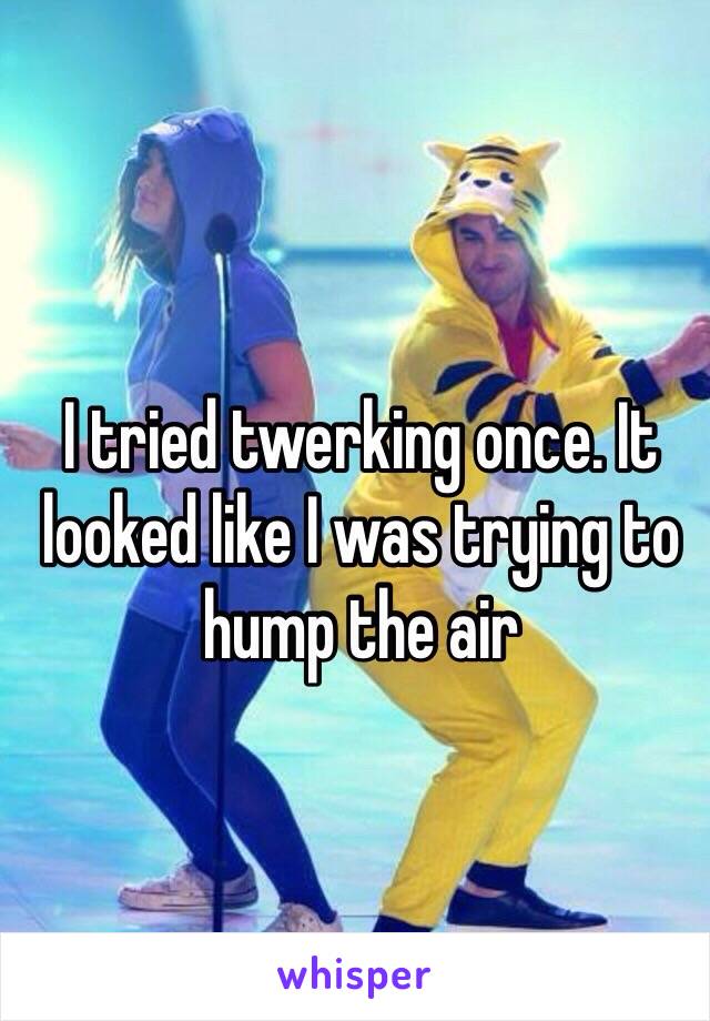 I tried twerking once. It looked like I was trying to hump the air