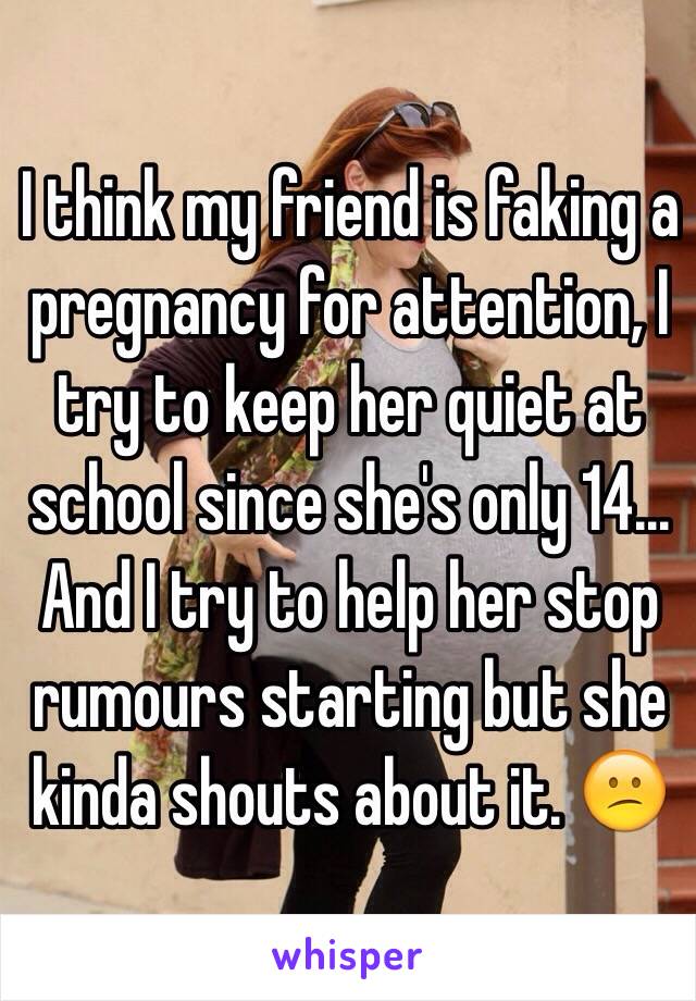 I think my friend is faking a pregnancy for attention, I try to keep her quiet at school since she's only 14... And I try to help her stop rumours starting but she kinda shouts about it. 😕