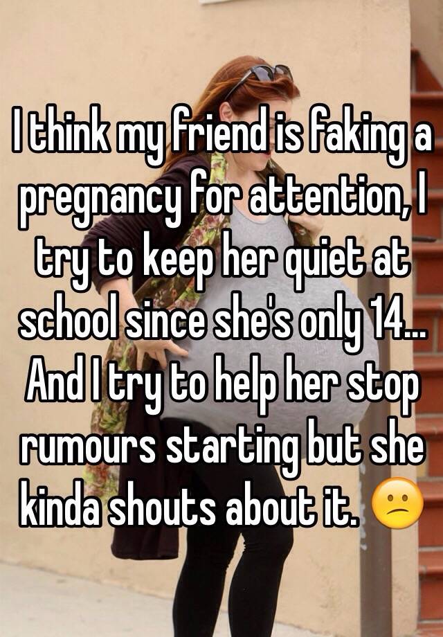 I think my friend is faking a pregnancy for attention, I try to keep her quiet at school since she's only 14... And I try to help her stop rumours starting but she kinda shouts about it. 😕