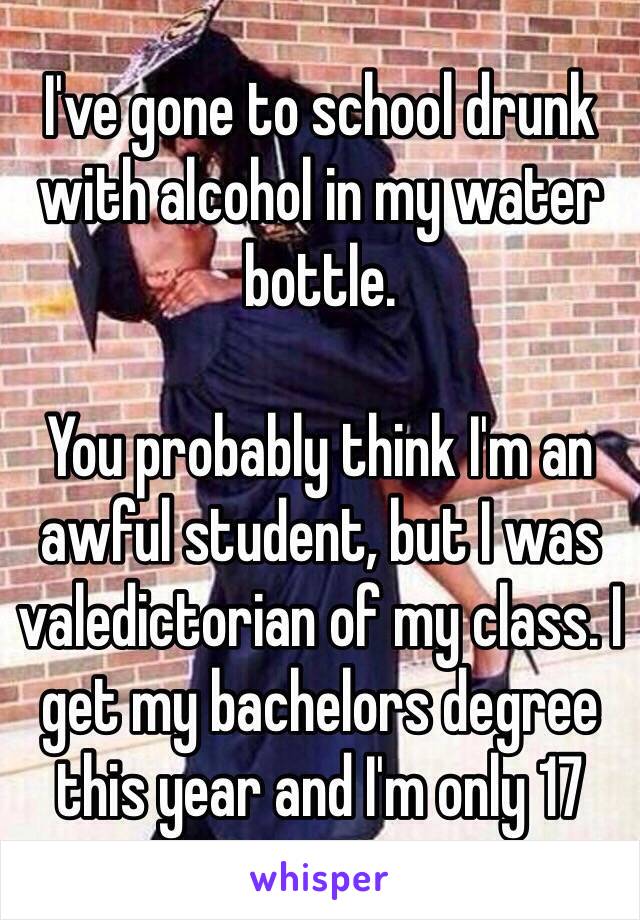 I've gone to school drunk with alcohol in my water bottle. 

You probably think I'm an awful student, but I was valedictorian of my class. I get my bachelors degree this year and I'm only 17