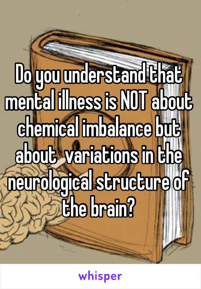 Do you understand that mental illness is NOT about chemical imbalance but about  variations in the neurological structure of the brain?