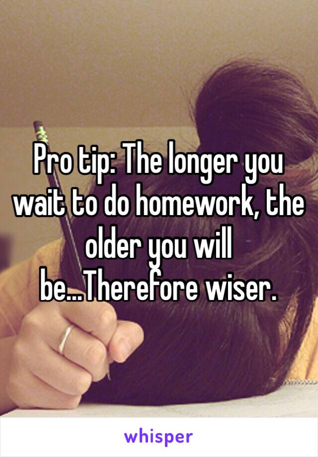 Pro tip: The longer you wait to do homework, the older you will be...Therefore wiser.
