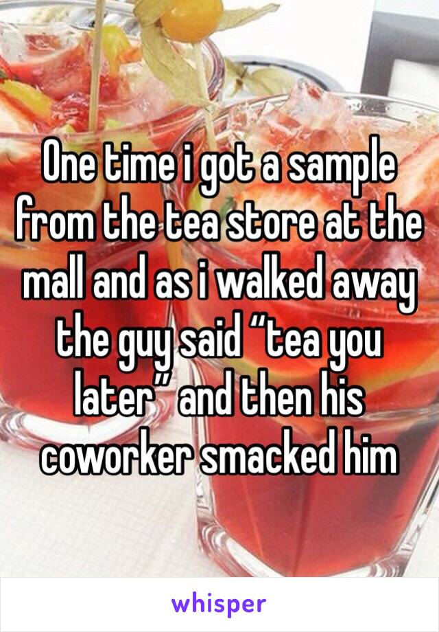 One time i got a sample from the tea store at the mall and as i walked away the guy said “tea you later” and then his coworker smacked him 