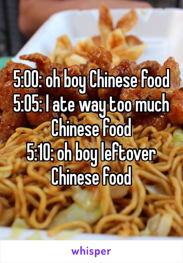 5:00: oh boy Chinese food 
5:05: I ate way too much Chinese food 
5:10: oh boy leftover Chinese food