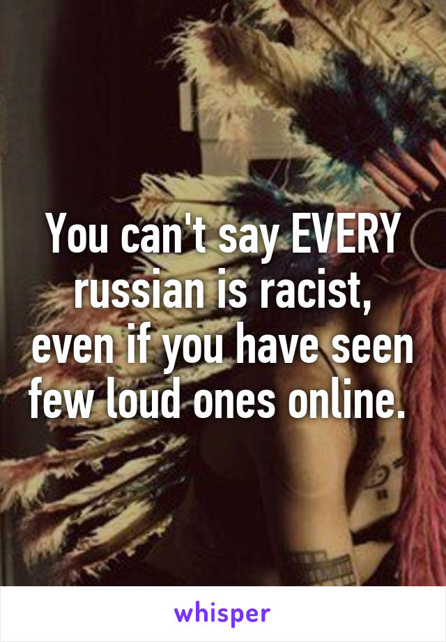 You can't say EVERY russian is racist, even if you have seen few loud ones online. 