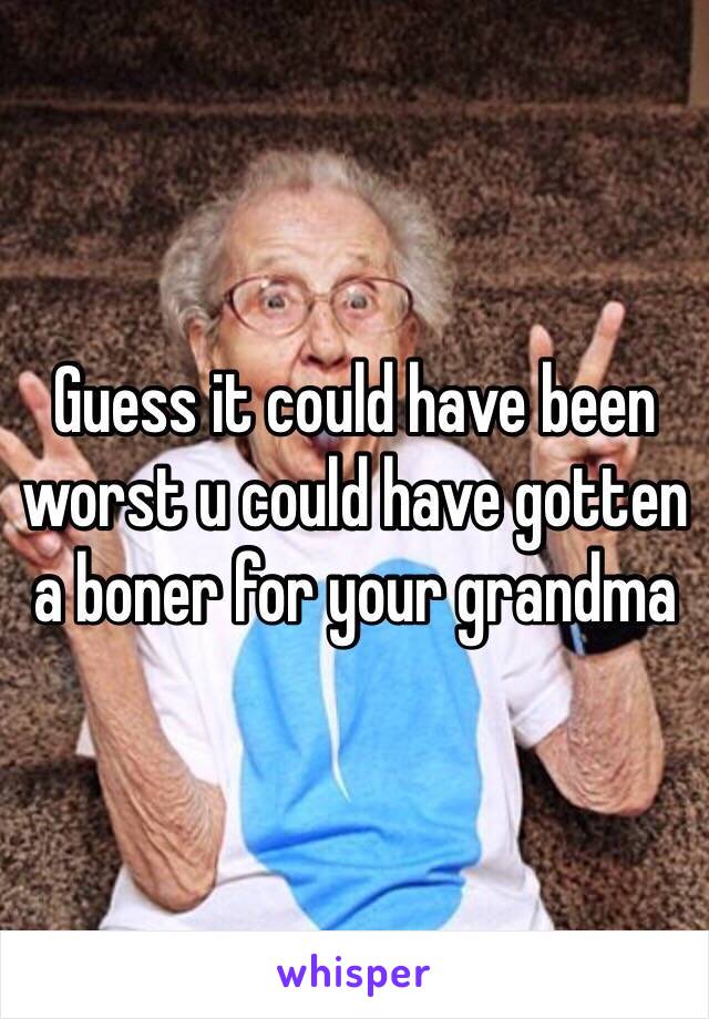 Guess it could have been worst u could have gotten a boner for your grandma 