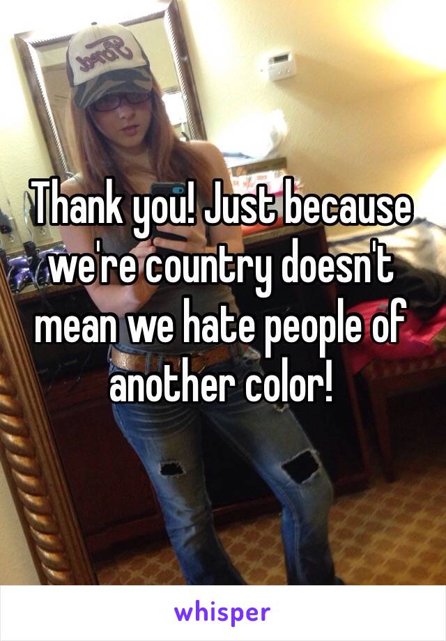 Thank you! Just because we're country doesn't mean we hate people of another color!