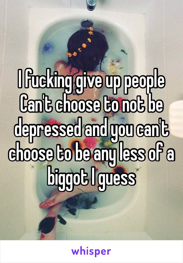 I fucking give up people Can't choose to not be depressed and you can't choose to be any less of a biggot I guess