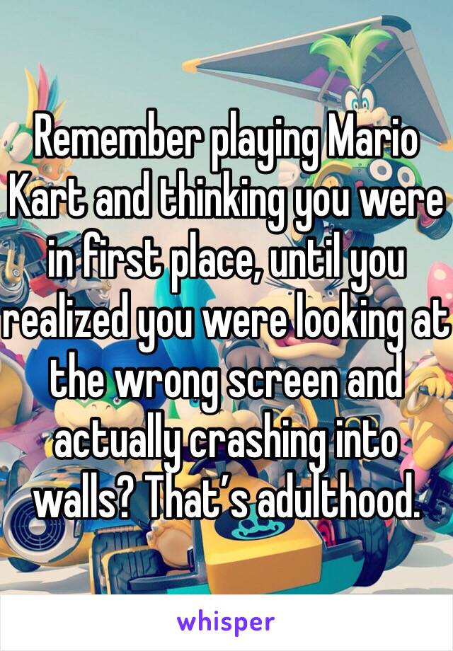 Remember playing Mario Kart and thinking you were in first place, until you realized you were looking at the wrong screen and actually crashing into walls? That’s adulthood.