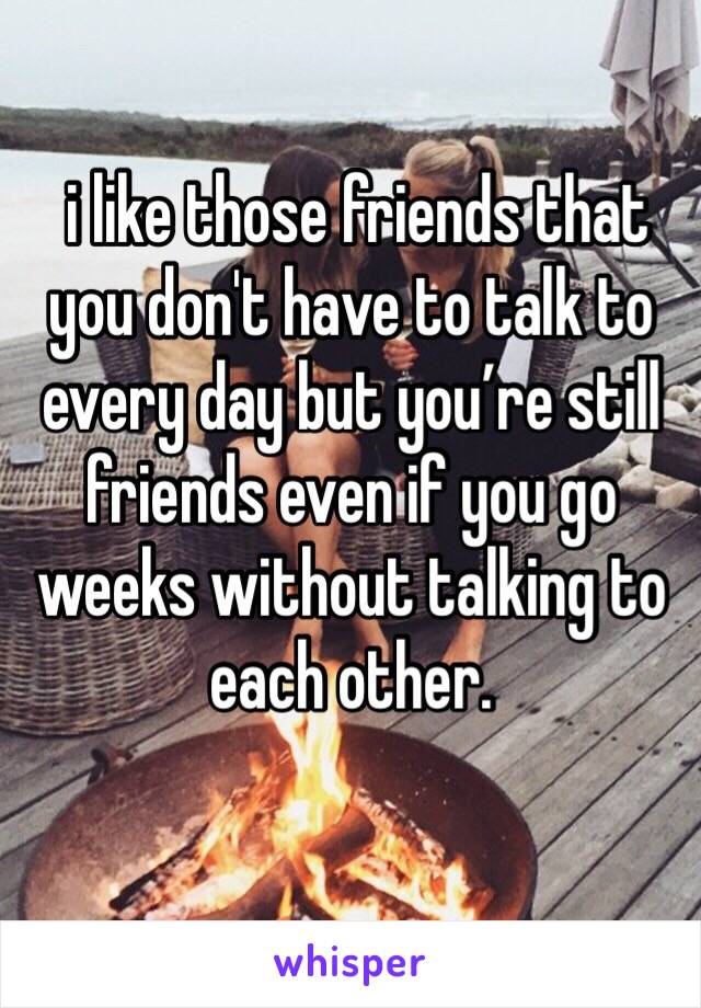  i like those friends that you don't have to talk to every day but you’re still friends even if you go weeks without talking to each other.