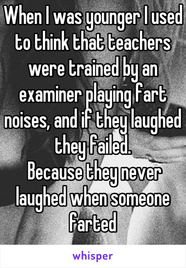 When I was younger I used to think that teachers were trained by an examiner playing fart noises, and if they laughed they failed.
 Because they never laughed when someone farted
