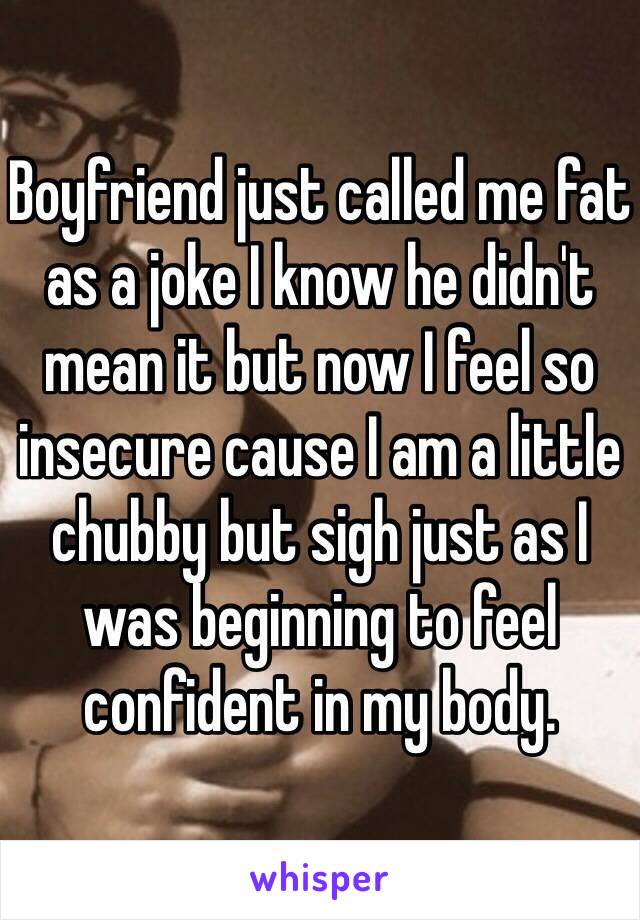 Boyfriend just called me fat as a joke I know he didn't mean it but now I feel so insecure cause I am a little chubby but sigh just as I was beginning to feel confident in my body. 