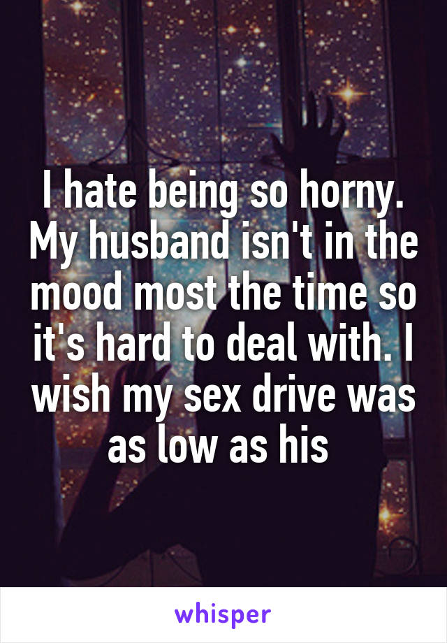 I hate being so horny. My husband isn't in the mood most the time so it's hard to deal with. I wish my sex drive was as low as his 