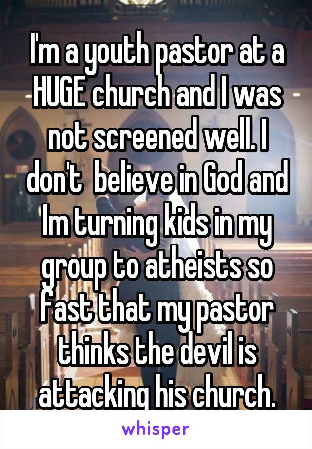I'm a youth pastor at a HUGE church and I was not screened well. I don't  believe in God and Im turning kids in my group to atheists so fast that my pastor thinks the devil is attacking his church.
