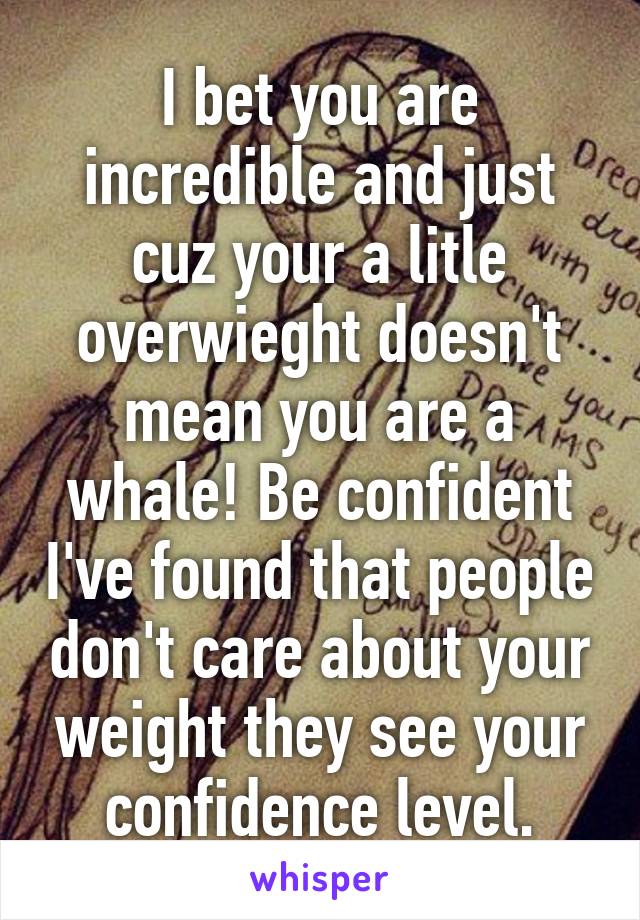 I bet you are incredible and just cuz your a litle overwieght doesn't mean you are a whale! Be confident I've found that people don't care about your weight they see your confidence level.