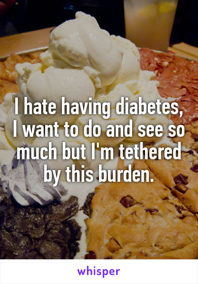 I hate having diabetes, I want to do and see so much but I'm tethered by this burden.