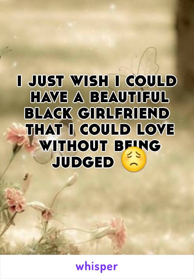 i just wish i could have a beautiful black girlfriend  that i could love without being judged 😟