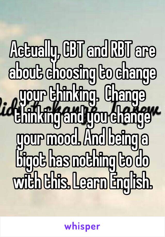 Actually, CBT and RBT are about choosing to change your thinking.  Change thinking and you change your mood. And being a bigot has nothing to do with this. Learn English. 